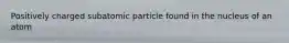 Positively charged subatomic particle found in the nucleus of an atom