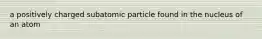 a positively charged subatomic particle found in the nucleus of an atom