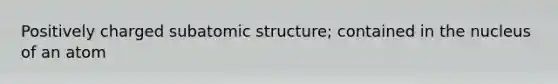 Positively charged subatomic structure; contained in the nucleus of an atom