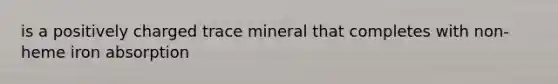 is a positively charged trace mineral that completes with non-heme iron absorption