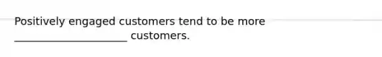 Positively engaged customers tend to be more _____________________ customers.