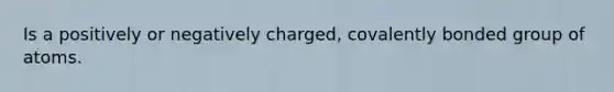 Is a positively or negatively charged, covalently bonded group of atoms.