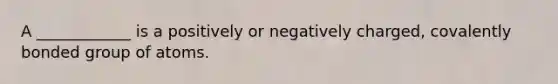 A ____________ is a positively or negatively charged, covalently bonded group of atoms.