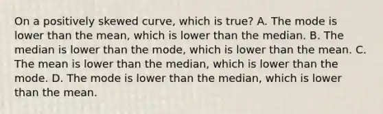 On a positively skewed curve, which is true? A. The mode is lower than the mean, which is lower than the median. B. The median is lower than the mode, which is lower than the mean. C. The mean is lower than the median, which is lower than the mode. D. The mode is lower than the median, which is lower than the mean.