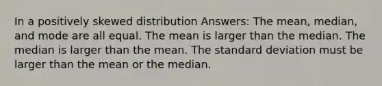 In a positively skewed distribution Answers: The mean, median, and mode are all equal. The mean is larger than the median. The median is larger than the mean. The <a href='https://www.questionai.com/knowledge/kqGUr1Cldy-standard-deviation' class='anchor-knowledge'>standard deviation</a> must be larger than the mean or the median.