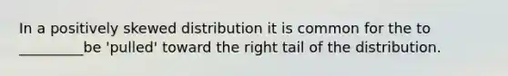 In a positively skewed distribution it is common for the to _________be 'pulled' toward the right tail of the distribution.