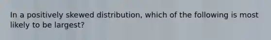 In a positively skewed distribution, which of the following is most likely to be largest?