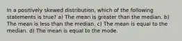 In a positively skewed distribution, which of the following statements is true? a) The mean is greater than the median. b) The mean is less than the median. c) The mean is equal to the median. d) The mean is equal to the mode.