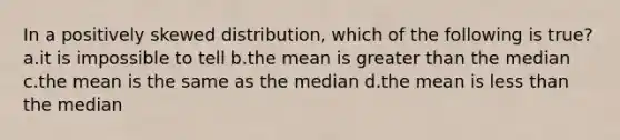 In a positively skewed distribution, which of the following is true? a.it is impossible to tell b.the mean is greater than the median c.the mean is the same as the median d.the mean is less than the median