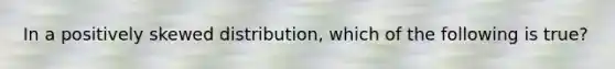 In a positively skewed distribution, which of the following is true?