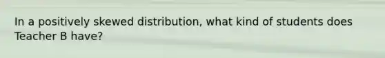 In a positively skewed distribution, what kind of students does Teacher B have?