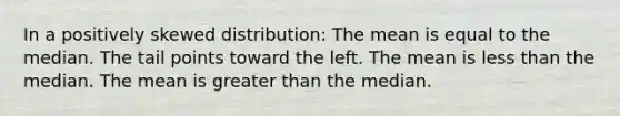 In a positively skewed distribution: The mean is equal to the median. The tail points toward the left. The mean is less than the median. The mean is greater than the median.