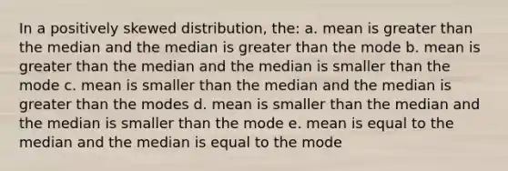 In a positively skewed distribution, the: a. mean is greater than the median and the median is greater than the mode b. mean is greater than the median and the median is smaller than the mode c. mean is smaller than the median and the median is greater than the modes d. mean is smaller than the median and the median is smaller than the mode e. mean is equal to the median and the median is equal to the mode