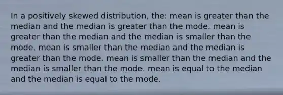 In a positively skewed distribution, the: mean is <a href='https://www.questionai.com/knowledge/ktgHnBD4o3-greater-than' class='anchor-knowledge'>greater than</a> the median and the median is greater than the mode. mean is greater than the median and the median is smaller than the mode. mean is smaller than the median and the median is greater than the mode. mean is smaller than the median and the median is smaller than the mode. mean is equal to the median and the median is equal to the mode.