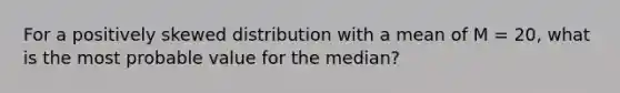 For a positively skewed distribution with a mean of M = 20, what is the most probable value for the median?