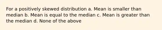 For a positively skewed distribution a. Mean is smaller than median b. Mean is equal to the median c. Mean is greater than the median d. None of the above