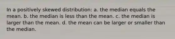 In a positively skewed distribution: a. the median equals the mean. b. the median is less than the mean. c. the median is larger than the mean. d. the mean can be larger or smaller than the median.