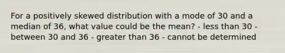 For a positively skewed distribution with a mode of 30 and a median of 36, what value could be the mean? - less than 30 - between 30 and 36 - greater than 36 - cannot be determined