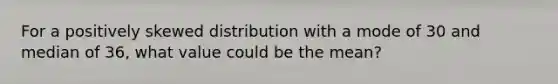 For a positively skewed distribution with a mode of 30 and median of 36, what value could be the mean?