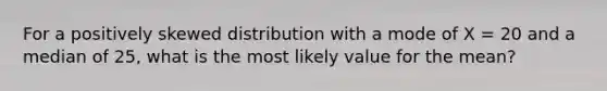 For a positively skewed distribution with a mode of X = 20 and a median of 25, what is the most likely value for the mean?