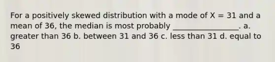 For a positively skewed distribution with a mode of X = 31 and a mean of 36, the median is most probably _________________. a. greater than 36 b. between 31 and 36 c. less than 31 d. equal to 36