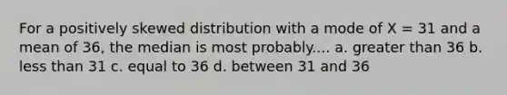 For a positively skewed distribution with a mode of X = 31 and a mean of 36, the median is most probably.... a. greater than 36 b. less than 31 c. equal to 36 d. between 31 and 36