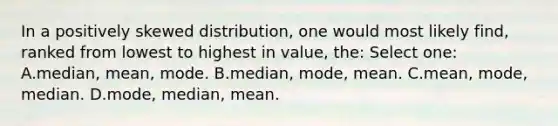 In a positively skewed distribution, one would most likely find, ranked from lowest to highest in value, the: Select one: A.median, mean, mode. B.median, mode, mean. C.mean, mode, median. D.mode, median, mean.