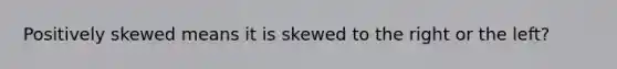 Positively skewed means it is skewed to the right or the left?