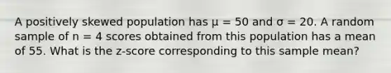 A positively skewed population has μ = 50 and σ = 20. A random sample of n = 4 scores obtained from this population has a mean of 55. What is the z-score corresponding to this sample mean?