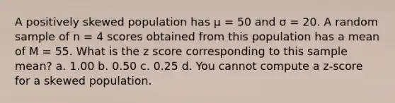 A positively skewed population has μ = 50 and σ = 20. A random sample of n = 4 scores obtained from this population has a mean of M = 55. What is the <a href='https://www.questionai.com/knowledge/kIHl8zoOXx-z-score' class='anchor-knowledge'>z score</a> corresponding to this sample mean? a. 1.00 b. 0.50 c. 0.25 d. You cannot compute a z-score for a skewed population.