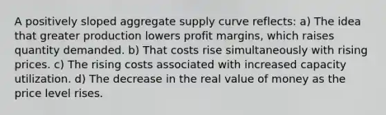 A positively sloped aggregate supply curve reflects: a) The idea that greater production lowers profit margins, which raises quantity demanded. b) That costs rise simultaneously with rising prices. c) The rising costs associated with increased capacity utilization. d) The decrease in the real value of money as the price level rises.