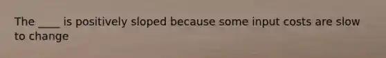 The ____ is positively sloped because some input costs are slow to change