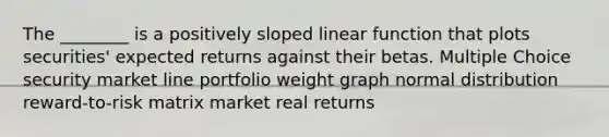 The ________ is a positively sloped linear function that plots securities' expected returns against their betas. Multiple Choice security market line portfolio weight graph normal distribution reward-to-risk matrix market real returns