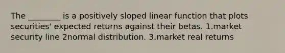 The ________ is a positively sloped linear function that plots securities' expected returns against their betas. 1.market security line 2normal distribution. 3.market real returns
