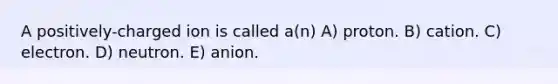 A positively-charged ion is called a(n) A) proton. B) cation. C) electron. D) neutron. E) anion.