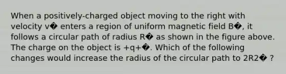 When a positively-charged object moving to the right with velocity v� enters a region of uniform magnetic field B�, it follows a circular path of radius R� as shown in the figure above. The charge on the object is +q+�. Which of the following changes would increase the radius of the circular path to 2R2� ?