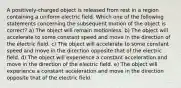 A positively-charged object is released from rest in a region containing a uniform electric field. Which one of the following statements concerning the subsequent motion of the object is correct? a) The object will remain motionless. b) The object will accelerate to some constant speed and move in the direction of the electric field. c) The object will accelerate to some constant speed and move in the direction opposite that of the electric field. d) The object will experience a constant acceleration and move in the direction of the electric field. e) The object will experience a constant acceleration and move in the direction opposite that of the electric field.