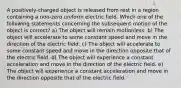 A positively-charged object is released from rest in a region containing a non-zero uniform electric field. Which one of the following statements concerning the subsequent motion of the object is correct? a) The object will remain motionless. b) The object will accelerate to some constant speed and move in the direction of the electric field. c) The object will accelerate to some constant speed and move in the direction opposite that of the electric field. d) The object will experience a constant acceleration and move in the direction of the electric field. e) The object will experience a constant acceleration and move in the direction opposite that of the electric field.