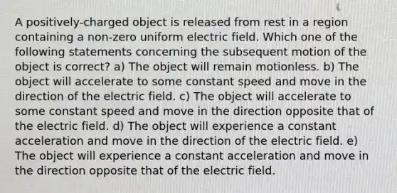 A positively-charged object is released from rest in a region containing a non-zero uniform electric field. Which one of the following statements concerning the subsequent motion of the object is correct? a) The object will remain motionless. b) The object will accelerate to some constant speed and move in the direction of the electric field. c) The object will accelerate to some constant speed and move in the direction opposite that of the electric field. d) The object will experience a constant acceleration and move in the direction of the electric field. e) The object will experience a constant acceleration and move in the direction opposite that of the electric field.