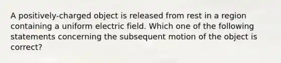 A positively-charged object is released from rest in a region containing a uniform electric field. Which one of the following statements concerning the subsequent motion of the object is correct?