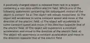 A positively-charged object is released from rest in a region containing a non-zero uniform electric field. Which one of the following statements concerning the subsequent motion of the object is correct? 34 a) The object will remain motionless. b) The object will accelerate to some constant speed and move in the direction of the electric field. c) The object will accelerate to some constant speed and move in the direction opposite that of the electric field. d) The object will experience a constant acceleration and move in the direction of the electric field. e) The object will experience a constant acceleration and move in the direction opposite that of the electric field.