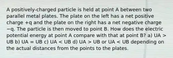 A positively-charged particle is held at point A between two parallel metal plates. The plate on the left has a net positive charge +q and the plate on the right has a net negative charge −q. The particle is then moved to point B. How does the electric potential energy at point A compare with that at point B? a) UA > UB b) UA = UB c) UA UB or UA < UB depending on the actual distances from the points to the plates.