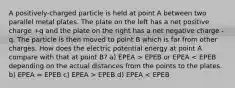 A positively-charged particle is held at point A between two parallel metal plates. The plate on the left has a net positive charge +q and the plate on the right has a net negative charge -q. The particle is then moved to point B which is far from other charges. How does the electric potential energy at point A compare with that at point B? a) EPEA > EPEB or EPEA EPEB d) EPEA < EPEB