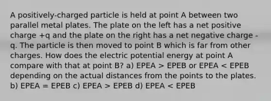 A positively-charged particle is held at point A between two parallel metal plates. The plate on the left has a net positive charge +q and the plate on the right has a net negative charge -q. The particle is then moved to point B which is far from other charges. How does the electric potential energy at point A compare with that at point B? a) EPEA > EPEB or EPEA EPEB d) EPEA < EPEB