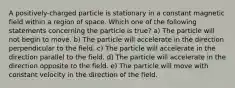 A positively-charged particle is stationary in a constant magnetic field within a region of space. Which one of the following statements concerning the particle is true? a) The particle will not begin to move. b) The particle will accelerate in the direction perpendicular to the field. c) The particle will accelerate in the direction parallel to the field. d) The particle will accelerate in the direction opposite to the field. e) The particle will move with constant velocity in the direction of the field.