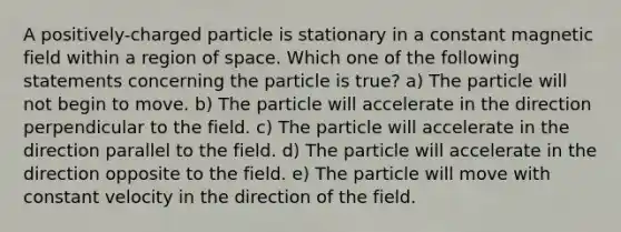 A positively-charged particle is stationary in a constant magnetic field within a region of space. Which one of the following statements concerning the particle is true? a) The particle will not begin to move. b) The particle will accelerate in the direction perpendicular to the field. c) The particle will accelerate in the direction parallel to the field. d) The particle will accelerate in the direction opposite to the field. e) The particle will move with constant velocity in the direction of the field.