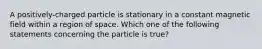 A positively-charged particle is stationary in a constant magnetic field within a region of space. Which one of the following statements concerning the particle is true?