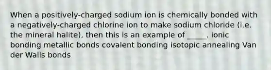 When a positively-charged sodium ion is chemically bonded with a negatively-charged chlorine ion to make sodium chloride (i.e. the mineral halite), then this is an example of _____. ionic bonding metallic bonds covalent bonding isotopic annealing Van der Walls bonds