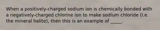 When a positively-charged sodium ion is chemically bonded with a negatively-charged chlorine ion to make sodium chloride (i.e. the mineral halite), then this is an example of _____.