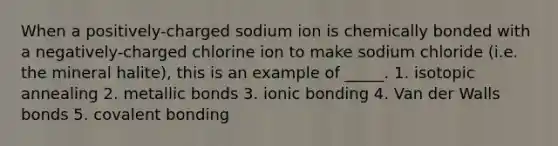 When a positively-charged sodium ion is chemically bonded with a negatively-charged chlorine ion to make sodium chloride (i.e. the mineral halite), this is an example of _____. 1. isotopic annealing 2. metallic bonds 3. ionic bonding 4. Van der Walls bonds 5. covalent bonding